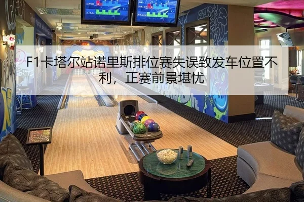F1卡塔尔站诺里斯排位赛失误致发车位置不利，正赛前景堪忧